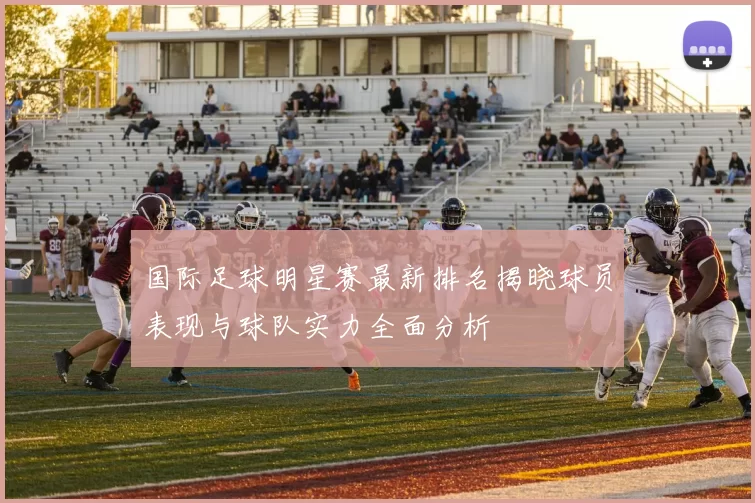 国际足球明星赛最新排名揭晓球员表现与球队实力全面分析