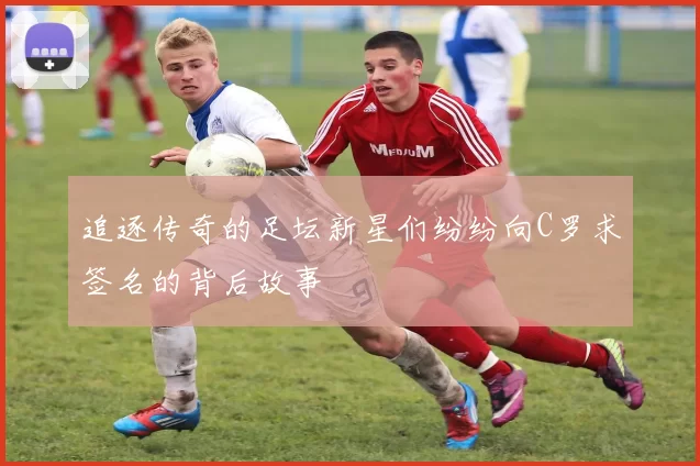 追逐传奇的足坛新星们纷纷向C罗求签名的背后故事