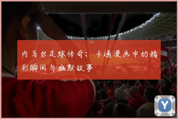 内马尔足球传奇：卡通漫画中的精彩瞬间与幽默故事