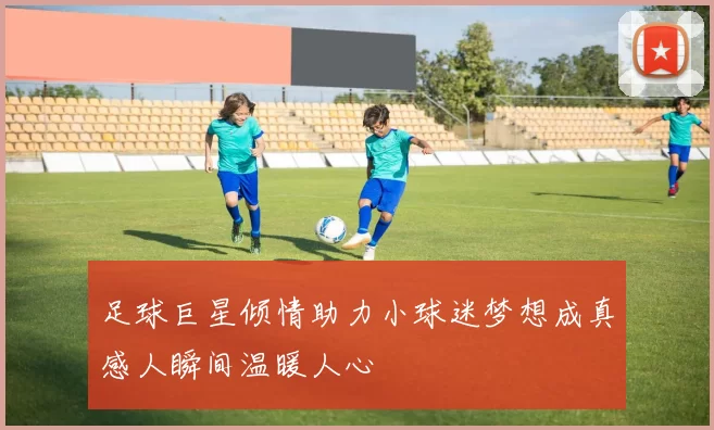 足球巨星倾情助力小球迷梦想成真感人瞬间温暖人心