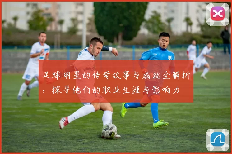 足球明星的传奇故事与成就全解析，探寻他们的职业生涯与影响力