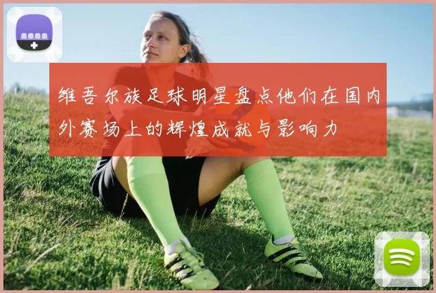 维吾尔族足球明星盘点他们在国内外赛场上的辉煌成就与影响力