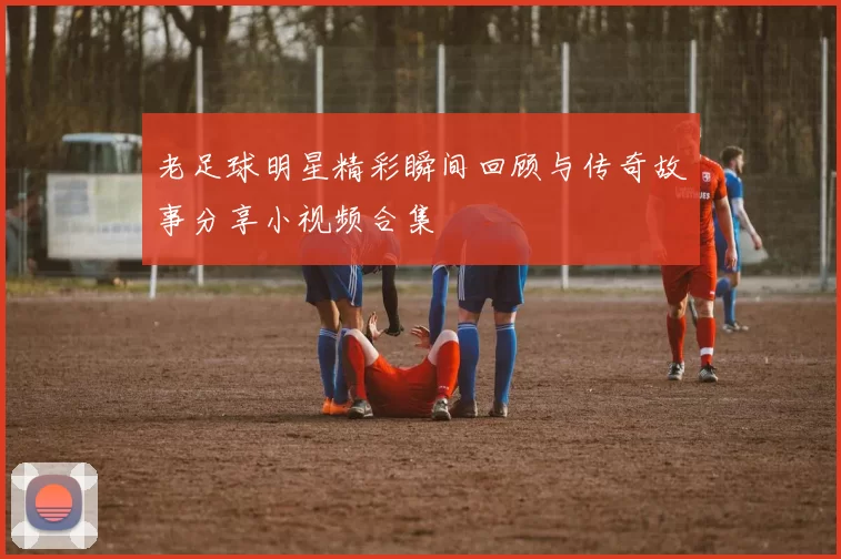 老足球明星精彩瞬间回顾与传奇故事分享小视频合集