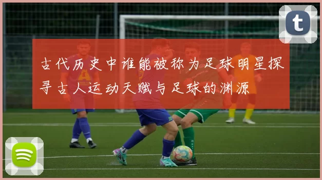 古代历史中谁能被称为足球明星探寻古人运动天赋与足球的渊源