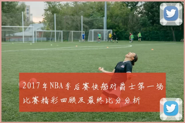2017年NBA季后赛快船对爵士第一场比赛精彩回顾及最终比分分析