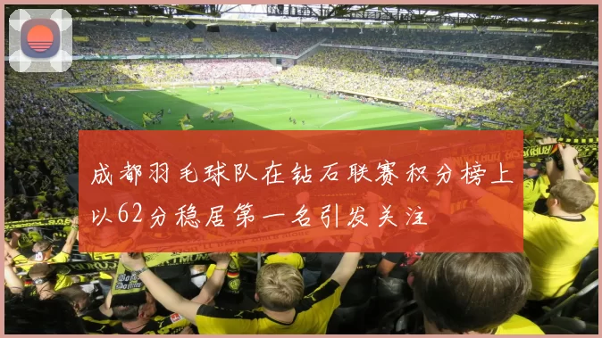 成都羽毛球队在钻石联赛积分榜上以62分稳居第一名引发关注