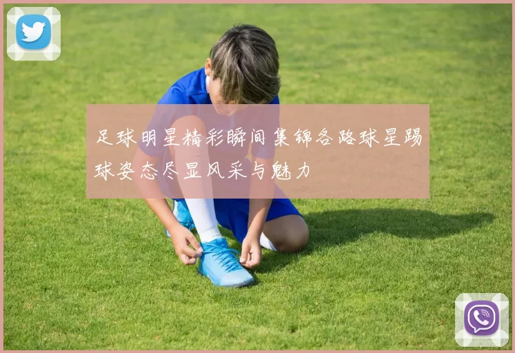 足球明星精彩瞬间集锦各路球星踢球姿态尽显风采与魅力