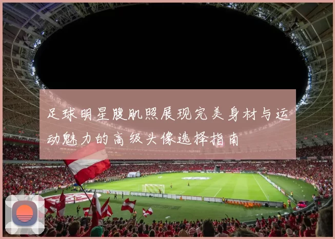 足球明星腹肌照展现完美身材与运动魅力的高级头像选择指南