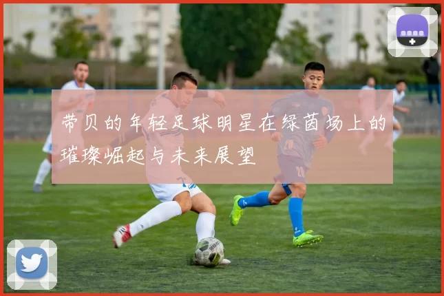 带贝的年轻足球明星在绿茵场上的璀璨崛起与未来展望