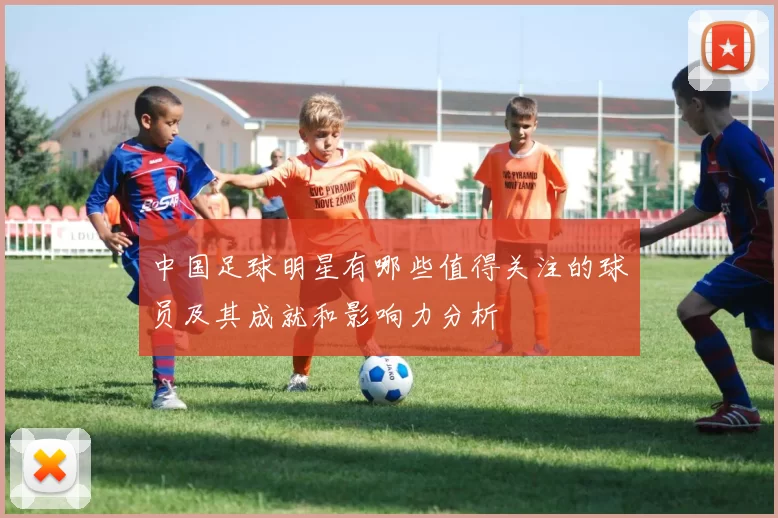 中国足球明星有哪些值得关注的球员及其成就和影响力分析