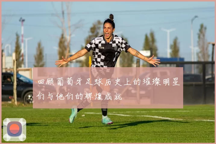 回顾葡萄牙足球历史上的璀璨明星们与他们的辉煌成就