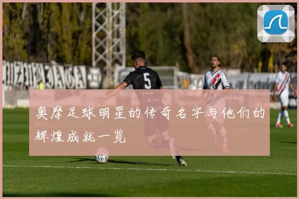 奥摩足球明星的传奇名字与他们的辉煌成就一览