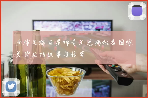 全球足球巨星绰号汇总揭秘各国球员背后的故事与传奇