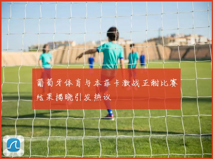 葡萄牙体育与本菲卡激战正酣比赛结果揭晓引发热议