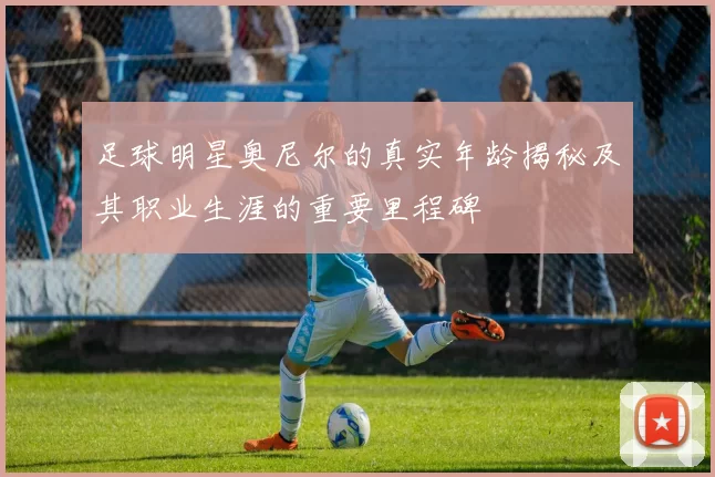 足球明星奥尼尔的真实年龄揭秘及其职业生涯的重要里程碑