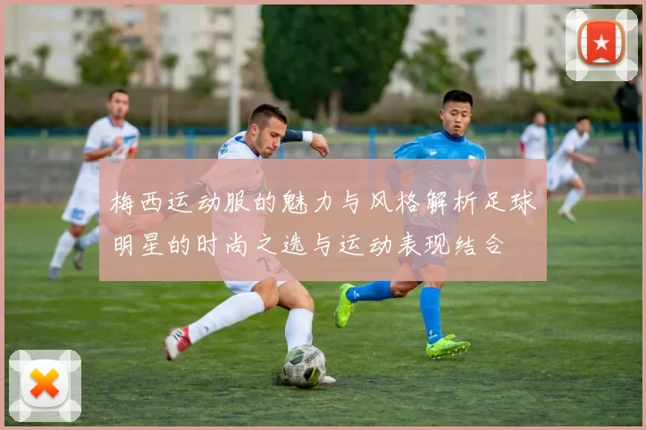 梅西运动服的魅力与风格解析足球明星的时尚之选与运动表现结合