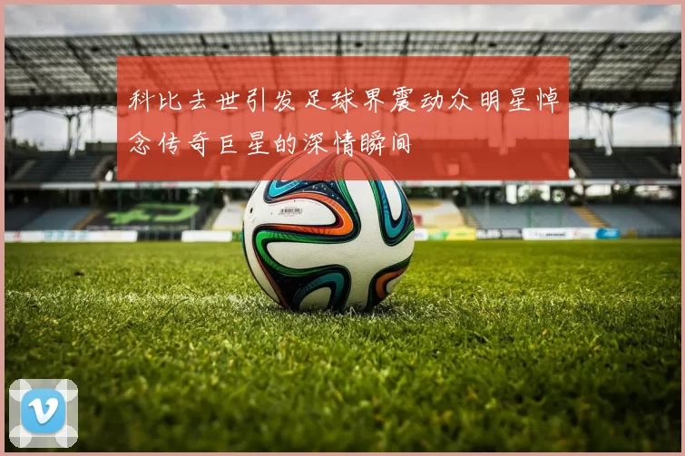 科比去世引发足球界震动众明星悼念传奇巨星的深情瞬间