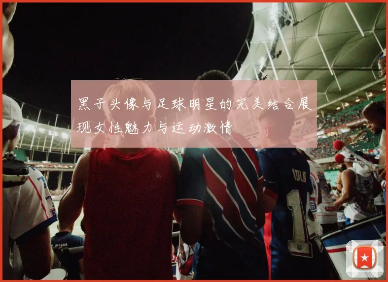 黑子头像与足球明星的完美结合展现女性魅力与运动激情