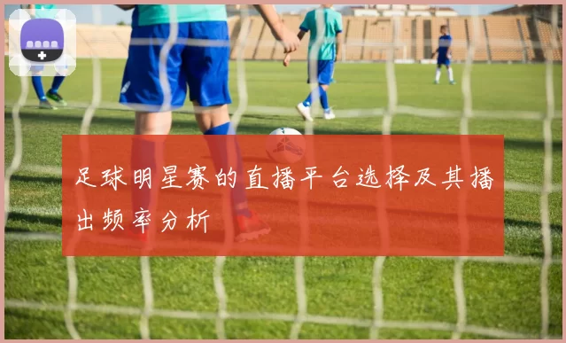 足球明星赛的直播平台选择及其播出频率分析