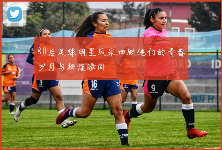 80后足球明星风采回顾他们的青春岁月与辉煌瞬间