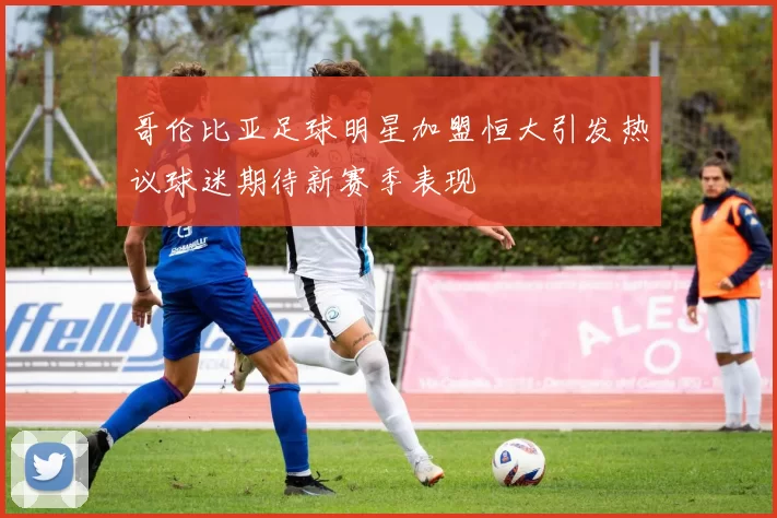 哥伦比亚足球明星加盟恒大引发热议球迷期待新赛季表现