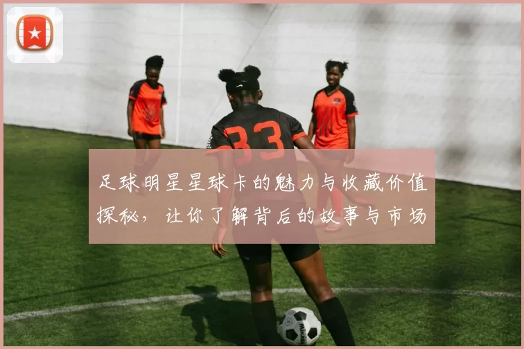 足球明星星球卡的魅力与收藏价值探秘，让你了解背后的故事与市场动态
