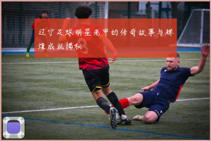 辽宁足球明星老甲的传奇故事与辉煌成就揭秘