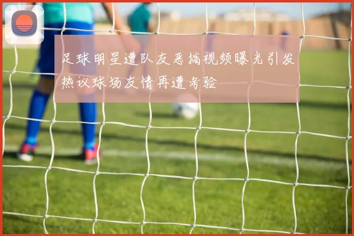 足球明星遭队友恶搞视频曝光引发热议球场友情再遭考验