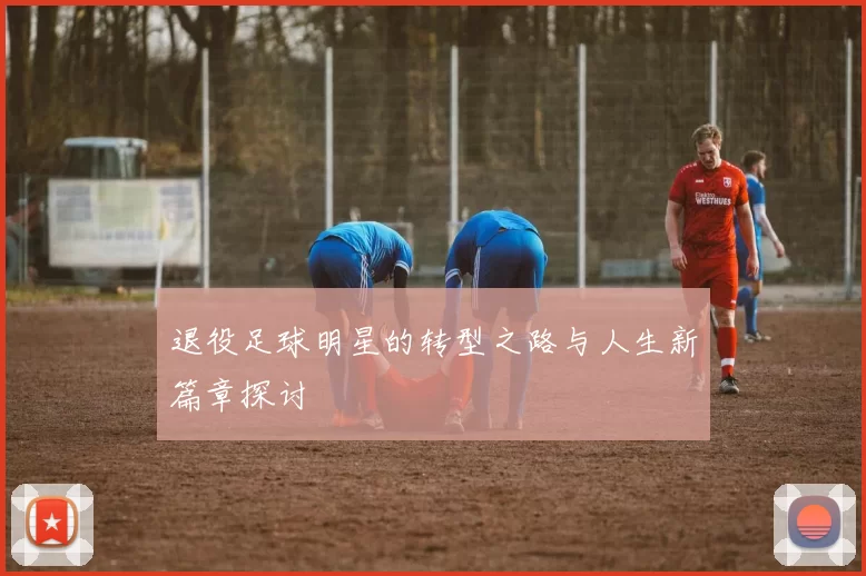 退役足球明星的转型之路与人生新篇章探讨